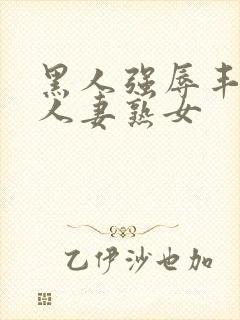 黑人强辱丰满的人妻熟女