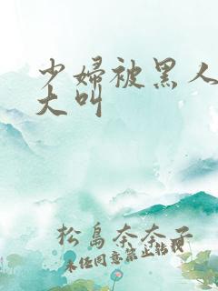 少妇被黑人日的大叫