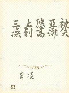 三上悠亚被狂c操到高潮失禁