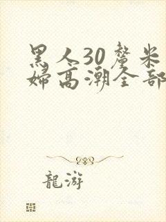 黑人30厘米少妇高潮全部进入