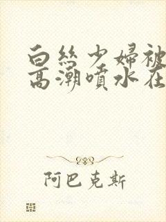 白丝少妇被啪到高潮喷水在线观看