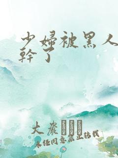 少妇被黑人老外干了