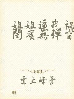 姐姐逼我祸害她闺蜜无弹窗