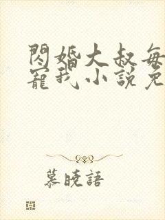 闪婚大叔每天狂宠我小说免费阅读