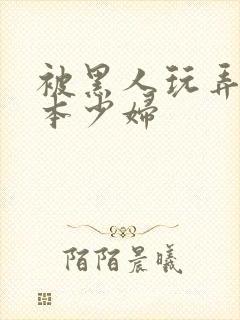 被黑人玩弄的日本少妇