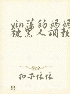 yin荡的妈妈被黑人调教