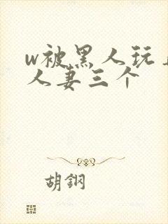 w被黑人玩弄的人妻三个