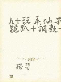 h+玩弄仙子+跪趴+调教+嗯啊