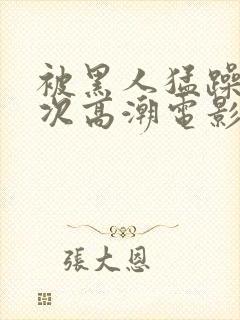 被黑人猛躁4o次高潮电影