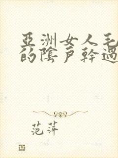 亚洲女人毛茸茸的阴户干过