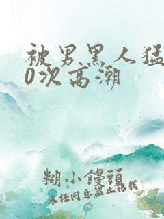 被男黑人猛躁10次高潮