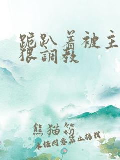 跪趴着被主人狠狠调教