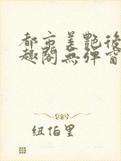 都市美艳后宫笔趣阁无弹窗