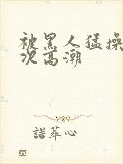 被黑人猛操10次高潮