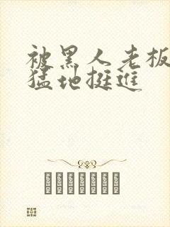 被黑人老板粗大猛地挺进