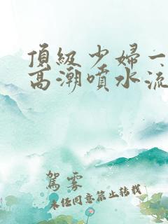 顶级少妇一线天高潮喷水流出白浆