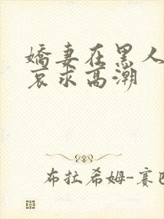 娇妻在黑人胯下哀求高潮