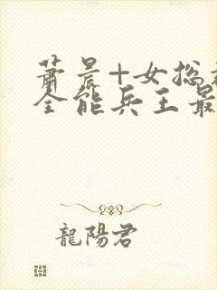 萧晨+女总裁的全能兵王最新更新