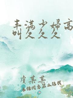 丰满少妇高潮惨叫久久久