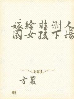 嫁给非洲人的中国女孩下场