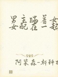 男主瞒着女主与女配在一起笔趣阁