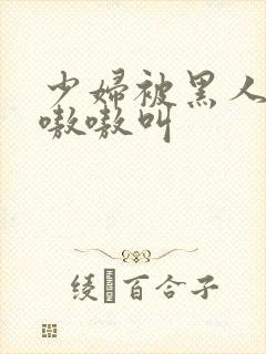 少妇被黑人整的嗷嗷叫