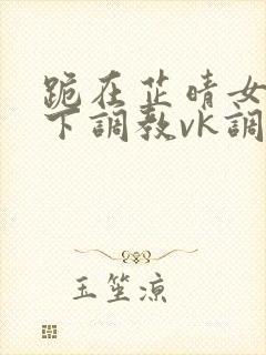 跪在芷晴女王脚下调教vk调教