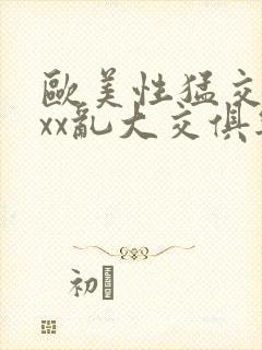 欧美性猛交xxxx乱大交俱乐部