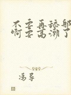 不要再舔那里了啊要高潮了哦