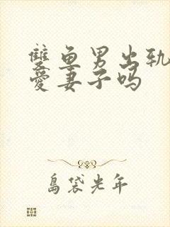 双鱼男出轨后还爱妻子吗