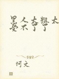 黑人太粗太深了受不了了