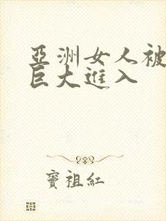 亚洲女人被黑鬼巨大进入