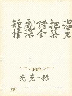 短剧错把温柔当情深全集免费看