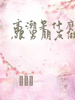 高潮是什么感觉,跟男朋友做