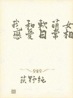 我和软萌女友的恋爱日常相似的小说