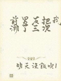 前男友把我弄高潮了三次