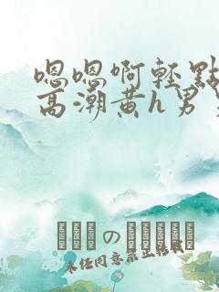 嗯嗯啊轻点喷水高潮黄h男男