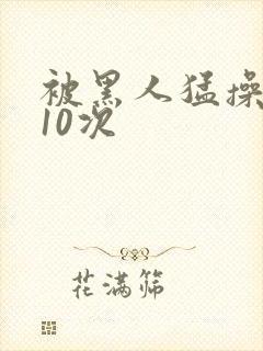被黑人猛操高潮10次