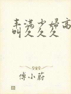 丰满少妇高潮惨叫久久久