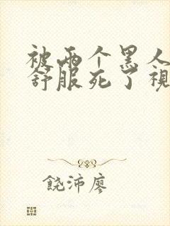 被两个黑人3p舒服死了视频