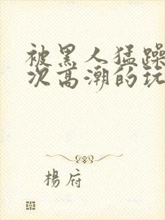 被黑人猛躁10次高潮的玩法