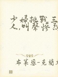 少妇挑战三个黑人,叫声惨烈