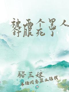 被两个黑人3p舒服死了