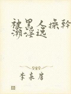 被黑人操干的高潮淫逸