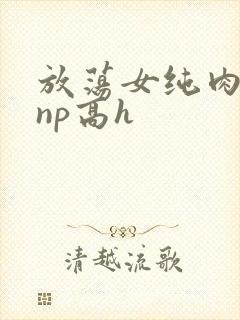 放荡女纯肉辣文np高h
