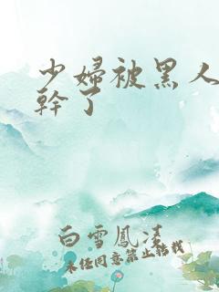 少妇被黑人老外干了