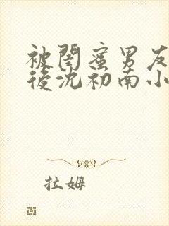 被闺蜜男友认错后沈初南小说