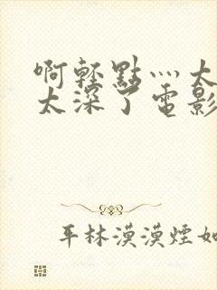 啊轻点灬太粗嗯太深了电影