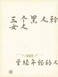 三个黑人干一个女人