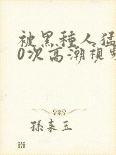 被黑种人猛躁10次高潮视频